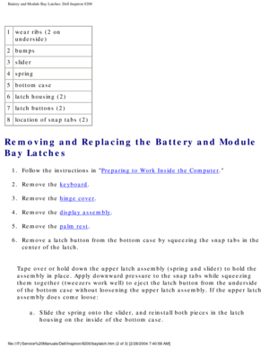 Page 154Battery and Module Bay Latches: Dell Inspiron 8200
 
1 wear ribs (2 on 
underside)
2 bumps
3 slider
4 spring
5 bottom case
6 latch housing (2)
7 latch buttons (2)
8 location of snap tabs (2)
Removing and Replacing the Battery and Module 
Bay Latches 
1.  Follow the instructions in Preparing to Work Inside the Computer. 
2.  Remove the 
keyboard. 
3.  Remove the 
hinge cover. 
4.  Remove the 
display assembly. 
5.  Remove the 
palm rest. 
6.  Remove a latch button from the bottom case by squeezing the...