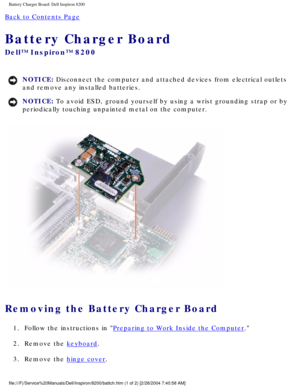 Page 156Battery Charger Board: Dell Inspiron 8200
Back to Contents Page 
Battery Charger Board 
Dell™ Inspiron™ 8200
NOTICE: Disconnect the computer and attached devices from electrical outlets 
and remove any installed batteries. 
NOTICE: To avoid ESD, ground yourself by using a wrist grounding strap or by 
periodically touching unpainted metal on the computer. 
 
Removing the Battery Charger Board 
1.  Follow the instructions in Preparing to Work Inside the Computer. 
2.  Remove the 
keyboard. 
3.  Remove the...