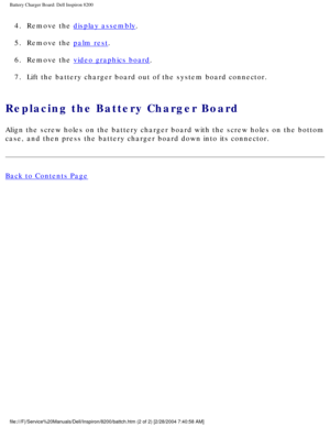 Page 157Battery Charger Board: Dell Inspiron 8200
4.  Remove the display assembly. 
5.  Remove the 
palm rest. 
6.  Remove the 
video graphics board. 
7.  Lift the battery charger board out of the system board connector. 
Replacing the Battery Charger Board 
Align the screw holes on the battery charger board with the screw holes \
on the bottom 
case, and then press the battery charger board down into its connector.
Back to Contents Page
 
 
 
file:///F|/Service%20Manuals/Dell/Inspiron/8200/battch.htm (2 of 2)...