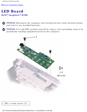 Page 158LED Board: Dell Inspiron 8200
Back to Contents Page 
LED Board 
Dell™ Inspiron™ 8200
NOTICE: Disconnect the computer and attached devices from electrical outlets 
and remove any installed batteries. 
NOTICE: To avoid ESD, ground yourself by using a wrist grounding strap or by 
periodically touching unpainted metal on the computer. 
 
1 M2 x 4-mm screws (2)
file:///F|/Service%20Manuals/Dell/Inspiron/8200/led.htm (1 of 2) [2/28\
/2004 7:40:59 AM] 