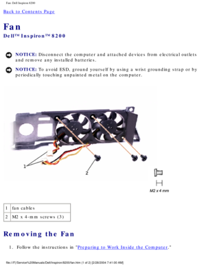 Page 160Fan: Dell Inspiron 8200
Back to Contents Page 
Fan 
Dell™ Inspiron™ 8200
NOTICE: Disconnect the computer and attached devices from electrical outlets 
and remove any installed batteries. 
NOTICE: To avoid ESD, ground yourself by using a wrist grounding strap or by 
periodically touching unpainted metal on the computer. 
 
1 fan cables
2 M2 x 4-mm screws (3)
Removing the Fan 
1.  Follow the instructions in Preparing to Work Inside the Computer. 
file:///F|/Service%20Manuals/Dell/Inspiron/8200/fan.htm (1...