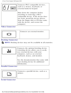 Page 17A Tour of Your Computer: Dell Inspiron 8200
 Connects PS/2-compatible devices, 
such as a mouse, keyboard, or 
external numeric keypad.
Shut down the computer before 
attaching or removing a PS/2-
compatible device. If the device does 
not work, install the device drivers 
from the floppy disk or CD that came 
with the device, and restart the 
computer.
Video Connector 
  Connects an external monitor.
Docking Connector 
HINT: Docking devices may not be available in all countries. 
  Connects the optional...