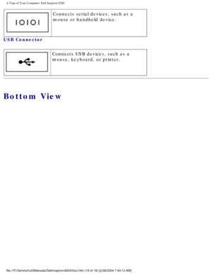 Page 18A Tour of Your Computer: Dell Inspiron 8200
 Connects serial devices, such as a 
mouse or handheld device.
USB Connector 
  Connects USB devices, such as a 
mouse, keyboard, or printer.
Bottom View
file:///F|/Service%20Manuals/Dell/Inspiron/8200/tour.htm (16 of 18) [2\
/28/2004 7:40:13 AM] 