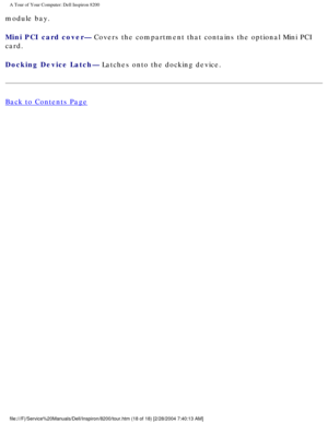 Page 20A Tour of Your Computer: Dell Inspiron 8200
module bay.
Mini PCI card cover— Covers the compartment that contains the optional Mini PCI 
card.
Docking Device Latch— Latches onto the docking device.
Back to Contents Page
 
 
 
file:///F|/Service%20Manuals/Dell/Inspiron/8200/tour.htm (18 of 18) [2\
/28/2004 7:40:13 AM] 