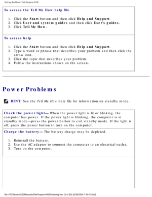 Page 22Solving Problems: Dell Inspiron 8200
To access the Tell Me How help file 1.  Click the Start button and then click Help and Support. 
2.  Click User and system guides and then click Users guides. 
3.  Click Tell Me How. 
To access help  1.  Click the Start button and then click Help and Support. 
2.  Type a word or phrase that describes your problem and then click the\
  arrow icon. 
3.  Click the topic that describes your problem. 
4.  Follow the instructions shown on the screen. 
Power Problems
HINT:...