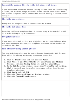Page 31Solving Problems: Dell Inspiron 8200
Connect the modem directly to the telephone wall jack— 
If you have other telephone devices sharing the line, such as an answeri\
ng 
machine, fax machine, surge protector, or line splitter, then bypass the\
m 
and use the telephone line to connect the modem directly to the telephon\
e 
wall jack.
Check the connection— 
Verify that the telephone line is connected to the modem.
Check the telephone line— 
Try using a different telephone line. If you are using a line...