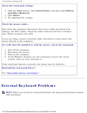 Page 33Solving Problems: Dell Inspiron 8200
Check the touch pad settings 1.  Click the Start button, click Control Panel, and then click Printers  and Other Hardware. 
2.  Click Mouse. 
3.  Try adjusting the settings. 
Check the mouse cable— 
Shut down the computer. Disconnect the mouse cable and check it for 
damage. For PS/2 cables, check the cable connector for bent or broken 
pins. Firmly reconnect the cable.
If you are using a mouse extension cable, disconnect it and connect the \
mouse directly to the...