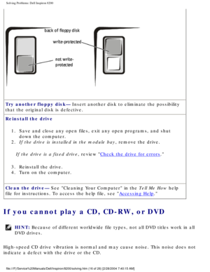 Page 36Solving Problems: Dell Inspiron 8200
 
Try another floppy disk— Insert another disk to eliminate the possibility 
that the original disk is defective.
Reinstall the drive 
1.  Save and close any open files, exit any open programs, and shut  down the computer. 
2.  If the drive is installed in the module bay, remove the drive. 
If the drive is a fixed drive, review 
Check the drive for errors.
3.  Reinstall the drive. 
4.  Turn on the computer. 
Clean the drive— See Cleaning Your Computer in the Tell Me...