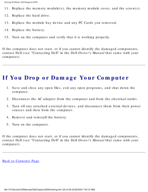Page 45Solving Problems: Dell Inspiron 8200
11.  Replace the memory module(s), the memory module cover, and the sc\
rew(s). 
12.  Replace the hard drive. 
13.  Replace the module bay device and any PC Cards you removed. 
14.  Replace the battery. 
15.  Turn on the computer and verify that it is working properly. 
If the computer does not start, or if you cannot identify the damaged co\
mponents, 
contact Dell (see Contacting Dell in the Dell Owners Manual that came with your 
computer).
If You Drop or Damage...