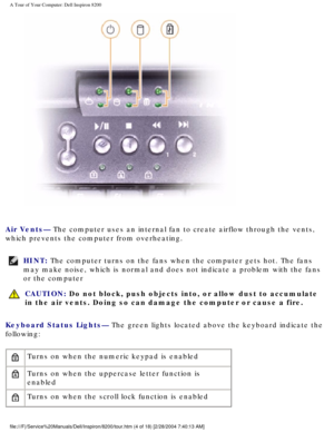 Page 6A Tour of Your Computer: Dell Inspiron 8200
 
Air Vents— The computer uses an internal fan to create airflow through the vents, \
which prevents the computer from overheating.
HINT: The computer turns on the fans when the computer gets hot. The fans 
may make noise, which is normal and does not indicate a problem with the\
 fans 
or the computer 
  CAUTION: Do not block, push objects into, or allow dust to accumulate 
in the air vents. Doing so can damage the computer or cause a fire.
Keyboard Status...