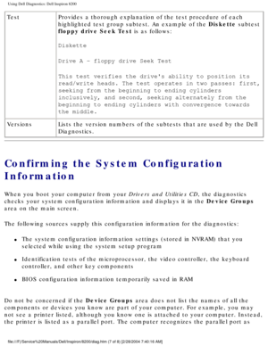 Page 53Using Dell Diagnostics: Dell Inspiron 8200
TestProvides a thorough explanation of the test procedure of each 
highlighted test group subtest. An example of the Diskette subtest 
floppy drive Seek Test is as follows:
Diskette 
Drive A - floppy drive Seek Test 
This test verifies the drives ability to position its 
read/write heads. The test operates in two passes: first, 
seeking from the beginning to ending cylinders 
inclusively, and second, seeking alternately from the 
beginning to ending cylinders...
