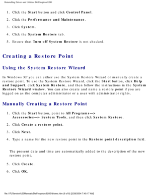Page 60Reinstalling Drivers and Utilities: Dell Inspiron 8200
1.  Click the Start button and click Control Panel. 
2.  Click the Performance and Maintenance. 
3.  Click System. 
4.  Click the System Restore tab. 
5.  Ensure that Turn off System Restore is not checked. 
Creating a Restore Point 
Using the System Restore Wizard
In Windows XP you can either use the System Restore Wizard or manually c\
reate a 
restore point. To use the System Restore Wizard, click the Start button, click Help 
and Support, click...