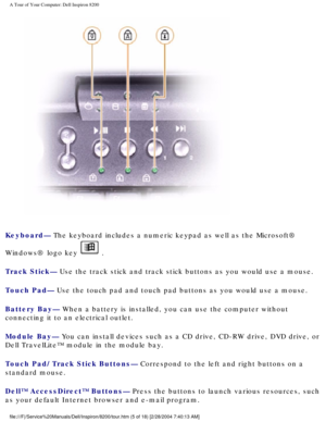 Page 7A Tour of Your Computer: Dell Inspiron 8200
 
Keyboard— The keyboard includes a numeric keypad as well as the Microsoft® 
Windows® logo key 
 .
Track Stick— Use the track stick and track stick buttons as you would use a mouse.
Touch Pad— Use the touch pad and touch pad buttons as you would use a mouse.
Battery Bay— When a battery is installed, you can use the computer without 
connecting it to an electrical outlet.
Module Bay— You can install devices such as a CD drive, CD-RW drive, DVD drive, or \
Dell...