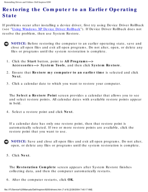 Page 61Reinstalling Drivers and Utilities: Dell Inspiron 8200
Restoring the Computer to an Earlier Operating 
State 
If problems occur after installing a device driver, first try using Devi\
ce Driver Rollback 
(see 
Using Windows XP Device Driver Rollback). If Device Driver Rollback does not 
resolve the problem, then use System Restore.
NOTICE: Before restoring the computer to an earlier operating state, save and 
close all open files and exit all open programs. Do not alter, open, or \
delete any 
files or...