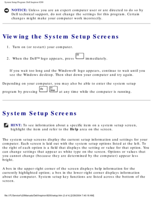 Page 67System Setup Program: Dell Inspiron 8200
NOTICE: Unless you are an expert computer user or are directed to do so by 
Dell technical support, do not change the settings for this program. Cer\
tain 
changes might make your computer work incorrectly. 
Viewing the System Setup Screens
1.  Turn on (or restart) your computer. 
2.  When the Dell™ logo appears, press 
 immediately. 
If you wait too long and the Windows® logo appears, continue to wait \
until you 
see the Windows desktop. Then shut down your...