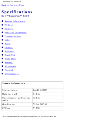 Page 70Specifications: Dell Inspiron 8200
Back to Contents Page 
Specifications 
Dell™ Inspiron™ 8200
  System Information 
  PC Card 
  Memory 
  Ports and Connectors 
  Communications
  Video
  Audio 
  Display 
  Keyboard 
  Touch Pad 
  Track Stick 
  Battery 
  AC Adapter
  Physical 
  Environmental
System Information 
System chip set Intel® 845MP
Data bus width 64 bits
Microprocessor address bus 
width 32 bits
Graphics bus 32-bit AGP 4X
PCI bus 33 MHz...