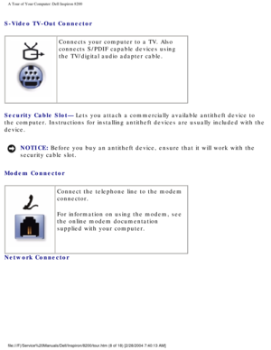 Page 10A Tour of Your Computer: Dell Inspiron 8200
S-Video TV-Out Connector 
 Connects your computer to a TV. Also 
connects S/PDIF capable devices using 
the TV/digital audio adapter cable.
Security Cable Slot— Lets you attach a commercially available antitheft device to 
the computer. Instructions for installing antitheft devices are usually \
included with the 
device.
NOTICE: Before you buy an antitheft device, ensure that it will work with the 
security cable slot. 
Modem Connector 
  Connect the telephone...