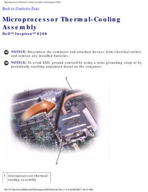 Page 95Microprocessor Thermal-Cooling Assembly: Dell Inspiron 8200
Back to Contents Page 
Microprocessor Thermal-Cooling 
Assembly 
Dell™ Inspiron™ 8200
NOTICE: Disconnect the computer and attached devices from electrical outlets 
and remove any installed batteries. 
NOTICE: To avoid ESD, ground yourself by using a wrist grounding strap or by 
periodically touching unpainted metal on the computer. 
 
1 microprocessor thermal-
cooling assembly
file:///F|/Service%20Manuals/Dell/Inspiron/8200/thermal.htm (1 of 3)...