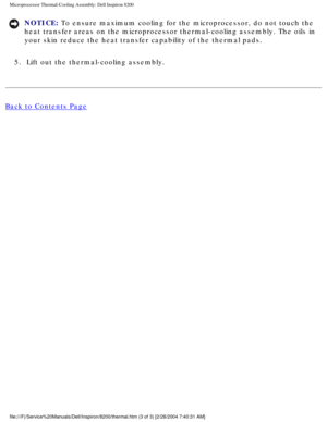 Page 97Microprocessor Thermal-Cooling Assembly: Dell Inspiron 8200
NOTICE: To ensure maximum cooling for the microprocessor, do not touch the 
heat transfer areas on the microprocessor thermal-cooling assembly. The \
oils in 
your skin reduce the heat transfer capability of the thermal pads. 
5.  Lift out the thermal-cooling assembly. 
Back to Contents Page
 
 
 
file:///F|/Service%20Manuals/Dell/Inspiron/8200/thermal.htm (3 of 3) [\
2/28/2004 7:40:31 AM] 