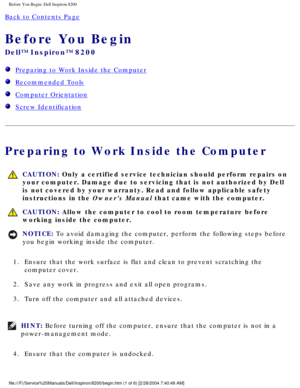 Page 98Before You Begin: Dell Inspiron 8200
Back to Contents Page 
Before You Begin 
Dell™ Inspiron™ 8200
  Preparing to Work Inside the Computer
  Recommended Tools
  Computer Orientation
  Screw Identification
Preparing to Work Inside the Computer
 CAUTION: Only a certified service technician should perform repairs on 
your computer. Damage due to servicing that is not authorized by Dell 
is not covered by your warranty. Read and follow applicable safety 
instructions in the Owners Manual that came with the...
