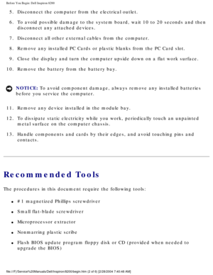 Page 99Before You Begin: Dell Inspiron 8200
5.  Disconnect the computer from the electrical outlet. 
6.  To avoid possible damage to the system board, wait 10 to 20 seconds and \
then disconnect any attached devices. 
7.  Disconnect all other external cables from the computer. 
8.  Remove any installed PC Cards or plastic blanks from the PC Card slot. 
9.  Close the display and turn the computer upside down on a flat work surfa\
ce. 
10.  Remove the battery from the battery bay. 
NOTICE: To avoid component...