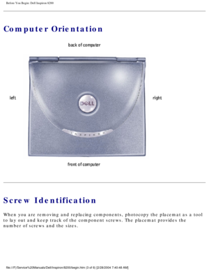 Page 100Before You Begin: Dell Inspiron 8200
Computer Orientation
 
Screw Identification
When you are removing and replacing components, photocopy the placemat a\
s a tool 
to lay out and keep track of the component screws. The placemat provides\
 the 
number of screws and the sizes.
file:///F|/Service%20Manuals/Dell/Inspiron/8200/begin.htm (3 of 6) [2/\
28/2004 7:40:48 AM] 