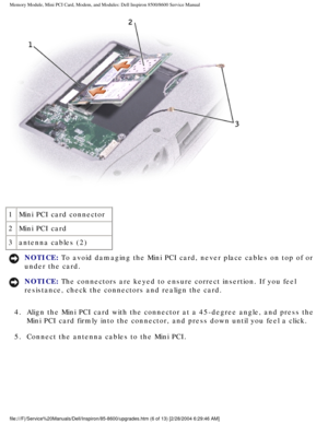 Page 17Memory Module, Mini PCI Card, Modem, and Modules: Dell Inspiron 8500/860\
0 Service Manual
 
1 Mini PCI card connector
2 Mini PCI card
3 antenna cables (2)
NOTICE: To avoid damaging the Mini PCI card, never place cables on top of or 
under the card. 
NOTICE: The connectors are keyed to ensure correct insertion. If you feel 
resistance, check the connectors and realign the card. 
4.  Align the Mini PCI card with the connector at a 45-degree angle, and\
 press the  Mini PCI card firmly into the connector,...