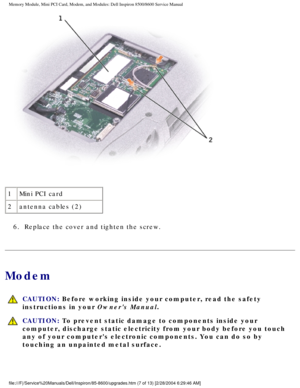 Page 18Memory Module, Mini PCI Card, Modem, and Modules: Dell Inspiron 8500/860\
0 Service Manual
 
1 Mini PCI card
2 antenna cables (2)
6.  Replace the cover and tighten the screw. 
Modem
  CAUTION: Before working inside your computer, read the safety 
instructions in your Owners Manual.
 CAUTION: To prevent static damage to components inside your 
computer, discharge static electricity from your body before you touch 
any of your computers electronic components. You can do so by 
touching an unpainted metal...