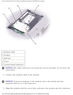 Page 20Memory Module, Mini PCI Card, Modem, and Modules: Dell Inspiron 8500/860\
0 Service Manual
 
1 modem cable
2 modem
3 pull-tab
4 screw
5 system board connector
NOTICE: The cable connectors are keyed for correct insertion; do not force the 
connections. 
4.  Connect the modem cable to the modem. 
NOTICE: To prevent damage to the modem, press the modem into the 
connector directly over the connector. 
5.  Align the modem with the screw hole, and press the modem into the co\
nnector...