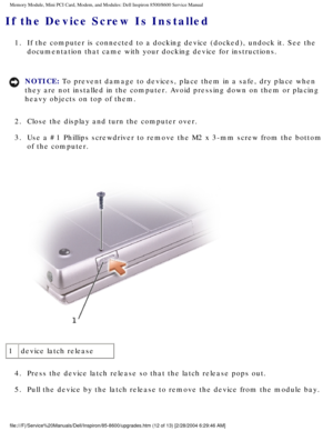 Page 23Memory Module, Mini PCI Card, Modem, and Modules: Dell Inspiron 8500/860\
0 Service Manual
If the Device Screw Is Installed 
1.  If the computer is connected to a docking device (docked), undock \
it. See the documentation that came with your docking device for instructions. 
NOTICE: To prevent damage to devices, place them in a safe, dry place when 
they are not installed in the computer. Avoid pressing down on them or p\
lacing 
heavy objects on top of them. 
2.  Close the display and turn the computer...