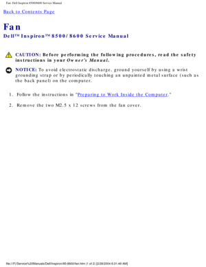Page 31Fan: Dell Inspiron 8500/8600 Service Manual
Back to Contents Page 
Fan 
Dell™ Inspiron™ 8500/8600 Service Manual
 CAUTION: Before performing the following procedures, read the safety 
instructions in your Owners Manual.
NOTICE: To avoid electrostatic discharge, ground yourself by using a wrist 
grounding strap or by periodically touching an unpainted metal surface (\
such as 
the back panel) on the computer. 
1.  Follow the instructions in 
Preparing to Work Inside the Computer. 
2.  Remove the two M2.5...