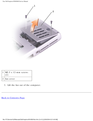 Page 32Fan: Dell Inspiron 8500/8600 Service Manual
 
1 M2.5 x 12-mm screws 
(2)
2 fan cover
3.  Lift the fan out of the computer. 
Back to Contents Page
 
file:///F|/Service%20Manuals/Dell/Inspiron/85-8600/fan.htm (2 of 2) [2\
/28/2004 6:31:49 AM] 