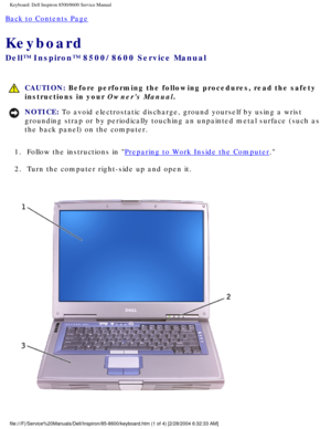 Page 35Keyboard: Dell Inspiron 8500/8600 Service Manual
Back to Contents Page 
Keyboard 
Dell™ Inspiron™ 8500/8600 Service Manual
 CAUTION: Before performing the following procedures, read the safety 
instructions in your Owners Manual.
NOTICE: To avoid electrostatic discharge, ground yourself by using a wrist 
grounding strap or by periodically touching an unpainted metal surface (\
such as 
the back panel) on the computer. 
1.  Follow the instructions in 
Preparing to Work Inside the Computer. 
2.  Turn the...
