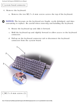 Page 37Keyboard: Dell Inspiron 8500/8600 Service Manual
2system board connector
4.  Remove the keyboard:  a.  Remove the two M2.5 x 6-mm screws across the top of the keyboard. 
NOTICE: The keycaps on the keyboard are fragile, easily dislodged, and time-
consuming to replace. Be careful when removing and handling the keyboard\
. 
b.  Rotate the keyboard up and slide it forward. c.  Hold the keyboard up and slightly forward to allow access to the keyboar\
d  connector. 
d.  Pull up on the keyboard connector tab...