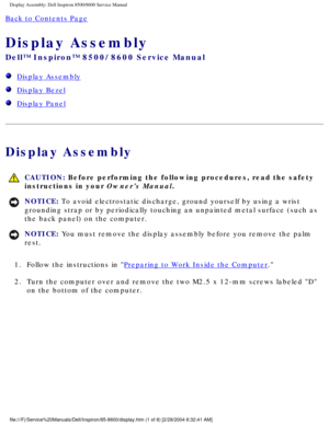 Page 39Display Assembly: Dell Inspiron 8500/8600 Service Manual
Back to Contents Page 
Display Assembly 
Dell™ Inspiron™ 8500/8600 Service Manual
  Display Assembly
  Display Bezel
  Display Panel
Display Assembly
 CAUTION: Before performing the following procedures, read the safety 
instructions in your Owners Manual.
NOTICE: To avoid electrostatic discharge, ground yourself by using a wrist 
grounding strap or by periodically touching an unpainted metal surface (\
such as 
the back panel) on the computer....