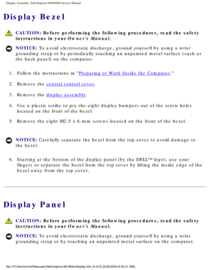 Page 43Display Assembly: Dell Inspiron 8500/8600 Service Manual
Display Bezel
 CAUTION: Before performing the following procedures, read the safety 
instructions in your Owners Manual.
NOTICE: To avoid electrostatic discharge, ground yourself by using a wrist 
grounding strap or by periodically touching an unpainted metal surface (\
such as 
the back panel) on the computer. 
1.  Follow the instructions in 
Preparing to Work Inside the Computer. 
2.  Remove the 
central control cover. 
3.  Remove the 
display...