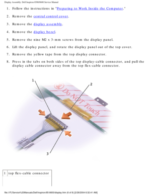 Page 44Display Assembly: Dell Inspiron 8500/8600 Service Manual
1.  Follow the instructions in Preparing to Work Inside the Computer. 
2.  Remove the 
central control cover. 
3.  Remove the 
display assembly. 
4.  Remove the 
display bezel. 
5.  Remove the nine M2 x 3-mm screws from the display panel. 
6.  Lift the display panel, and rotate the display panel out of the top cove\
r. 
7.  Remove the yellow tape from the top display connector. 
8.  Press in the tabs on both sides of the top display-cable...