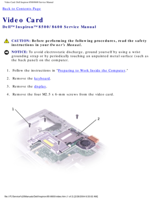 Page 47Video Card: Dell Inspiron 8500/8600 Service Manual
Back to Contents Page 
Video Card 
Dell™ Inspiron™ 8500/8600 Service Manual
 CAUTION: Before performing the following procedures, read the safety 
instructions in your Owners Manual.
NOTICE: To avoid electrostatic discharge, ground yourself by using a wrist 
grounding strap or by periodically touching an unpainted metal surface (\
such as 
the back panel) on the computer. 
1.  Follow the instructions in 
Preparing to Work Inside the Computer. 
2.  Remove...