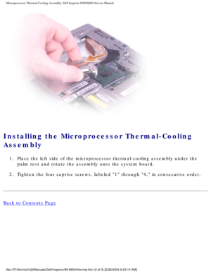 Page 51Microprocessor Thermal-Cooling Assembly: Dell Inspiron 8500/8600 Service\
 Manual
 
Installing the Microprocessor Thermal-Cooling 
Assembly 
1.  Place the left side of the microprocessor thermal-cooling assembly under\
 the palm rest and rotate the assembly onto the system board. 
2.  Tighten the four captive screws, labeled 1 through 4, in consecutive\
 order. 
Back to Contents Page
 
file:///F|/Service%20Manuals/Dell/Inspiron/85-8600/thermal.htm (3 of 3)\
 [2/28/2004 6:33:14 AM] 