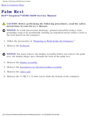 Page 52Palm Rest: Dell Inspiron 8500/8600 Service Manual
Back to Contents Page 
Palm Rest 
Dell™ Inspiron™ 8500/8600 Service Manual
 CAUTION: Before performing the following procedures, read the safety 
instructions in your Owners Manual.
NOTICE: To avoid electrostatic discharge, ground yourself by using a wrist 
grounding strap or by periodically touching an unpainted metal surface (\
such as 
the back panel) on the computer. 
1.  Follow the instructions in 
Preparing to Work Inside the Computer. 
2.  Remove...