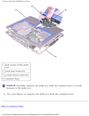 Page 55Palm Rest: Dell Inspiron 8500/8600 Service Manual
 
1 back center of the palm 
rest
2 touch pad connector
3 system board connector
4 computer base
NOTICE: Carefully separate the palm rest from the computer base to avoid 
damage to the palm rest. 
9.  Use your fingers to separate the palm rest from the computer base. 
Back to Contents Page
file:///F|/Service%20Manuals/Dell/Inspiron/85-8600/palmrest.htm (4 of 5\
) [2/28/2004 6:33:23 AM] 