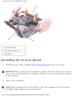 Page 67System Board: Dell Inspiron 8500/8600 Service Manual
 
1 system board
2 speaker connector
3 speakers
Installing the System Board 
1.  Perform all the steps in Removing the System Board in reverse order. 
NOTICE: Before turning on the computer, replace all screws and ensure that no 
stray screws remain inside the computer. Failure to do so may result in \
damage 
to the computer. 
2.  Turn on the computer. 
NOTE: After replacing the system board, enter the computer Service Tag into 
the BIOS of the...