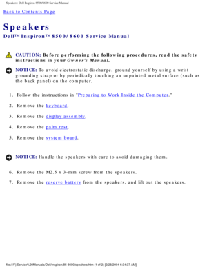 Page 69Speakers: Dell Inspiron 8500/8600 Service Manual
Back to Contents Page 
Speakers 
Dell™ Inspiron™ 8500/8600 Service Manual
 CAUTION: Before performing the following procedures, read the safety 
instructions in your Owners Manual.
NOTICE: To avoid electrostatic discharge, ground yourself by using a wrist 
grounding strap or by periodically touching an unpainted metal surface (\
such as 
the back panel) on the computer. 
1.  Follow the instructions in 
Preparing to Work Inside the Computer. 
2.  Remove the...