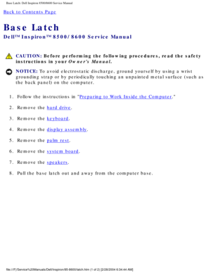 Page 71Base Latch: Dell Inspiron 8500/8600 Service Manual
Back to Contents Page 
Base Latch 
Dell™ Inspiron™ 8500/8600 Service Manual
 CAUTION: Before performing the following procedures, read the safety 
instructions in your Owners Manual.
NOTICE: To avoid electrostatic discharge, ground yourself by using a wrist 
grounding strap or by periodically touching an unpainted metal surface (\
such as 
the back panel) on the computer. 
1.  Follow the instructions in 
Preparing to Work Inside the Computer. 
2.  Remove...