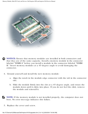 Page 11Memory Module, Mini PCI Card, and Devices: Dell Inspiron XPS and Inspiro\
n 9100 Service Manual
 
NOTICE: Ensure that memory modules are installed in both connectors and 
that they are of the same capacity. Install a memory module in the conne\
ctor 
labeled DIMM A before you install a module in the connector labeled D\
IMM 
B. Insert memory modules at a 45-degree angle to avoid damaging the 
connector. 
4.  Ground yourself and install the new memory module:  a.  Align the notch in the module edge...