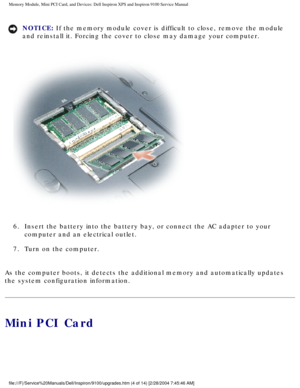 Page 12Memory Module, Mini PCI Card, and Devices: Dell Inspiron XPS and Inspiro\
n 9100 Service Manual
NOTICE: If the memory module cover is difficult to close, remove the module 
and reinstall it. Forcing the cover to close may damage your computer. 
 
6.  Insert the battery into the battery bay, or connect the AC adapter t\
o your  computer and an electrical outlet. 
7.  Turn on the computer. 
As the computer boots, it detects the additional memory and automaticall\
y updates 
the system configuration...
