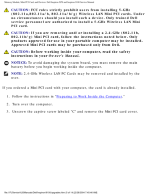 Page 13Memory Module, Mini PCI Card, and Devices: Dell Inspiron XPS and Inspiro\
n 9100 Service Manual
 CAUTION: FCC rules strictly prohibit users from installing 5-GHz 
(802.11a,802.11a/b, 802.11a/b/g) Wireless LAN Mini PCI cards. Under 
no circumstances should you install such a device. Only trained Dell 
service personnel are authorized to install a 5-GHz Wireless LAN Mini 
PCI card. 
 CAUTION: If you are removing and/or installing a 2.4-GHz (802.11b, 
802.11b/g) Mini PCI card, follow the instructions noted...