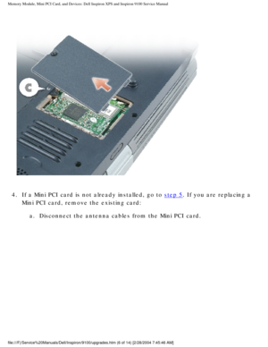 Page 14Memory Module, Mini PCI Card, and Devices: Dell Inspiron XPS and Inspiro\
n 9100 Service Manual
 
4.  If a Mini PCI card is not already installed, go to 
step 5. If you are replacing a 
Mini PCI card, remove the existing card: 
a.  Disconnect the antenna cables from the Mini PCI card. 
file:///F|/Service%20Manuals/Dell/Inspiron/9100/upgrades.htm (6 of 14)\
 [2/28/2004 7:45:46 AM] 