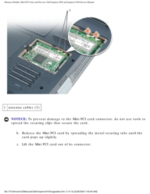 Page 15Memory Module, Mini PCI Card, and Devices: Dell Inspiron XPS and Inspiro\
n 9100 Service Manual
 
1 antenna cables (2)
NOTICE: To prevent damage to the Mini PCI card connector, do not use tools to 
spread the securing clips that secure the card. 
b.  Release the Mini PCI card by spreading the metal securing tabs until\
 the  card pops up slightly. 
c.  Lift the Mini PCI card out of its connector. 
file:///F|/Service%20Manuals/Dell/Inspiron/9100/upgrades.htm (7 of 14)\
 [2/28/2004 7:45:46 AM] 