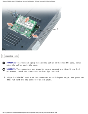 Page 16Memory Module, Mini PCI Card, and Devices: Dell Inspiron XPS and Inspiro\
n 9100 Service Manual
 
1 securing tabs
NOTICE: To avoid damaging the antenna cables or the Mini PCI card, never 
place the cables under the card. 
NOTICE: The connectors are keyed to ensure correct insertion. If you feel 
resistance, check the connectors and realign the card. 
5.  Align the Mini PCI card with the connector at a 45-degree angle, and\
 press the  Mini PCI card into the connector until it clicks....